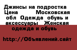 Джинсы на подростка › Цена ­ 400 - Московская обл. Одежда, обувь и аксессуары » Женская одежда и обувь   